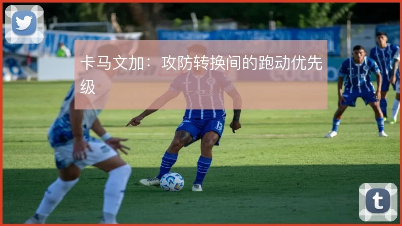 卡马文加：攻防转换间的跑动优先级
