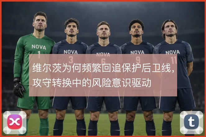 维尔茨为何频繁回追保护后卫线,攻守转换中的风险意识驱动