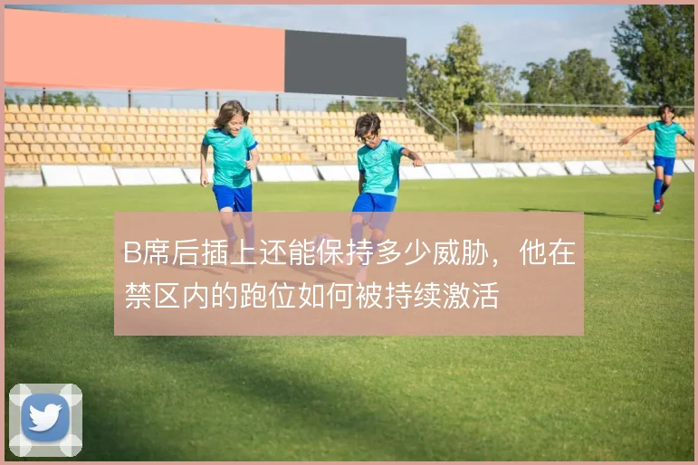 B席后插上还能保持多少威胁,他在禁区内的跑位如何被持续激活