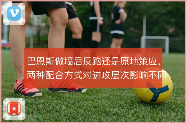 巴恩斯做墙后反跑还是原地策应，两种配合方式对进攻层次影响不同