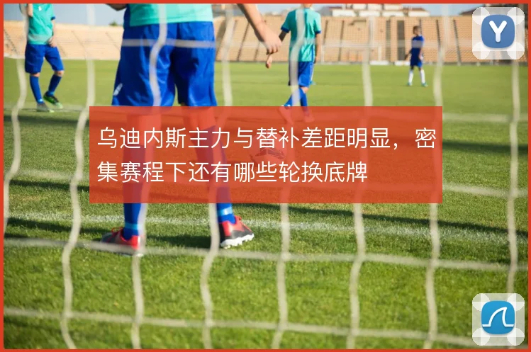 乌迪内斯主力与替补差距明显，密集赛程下还有哪些轮换底牌