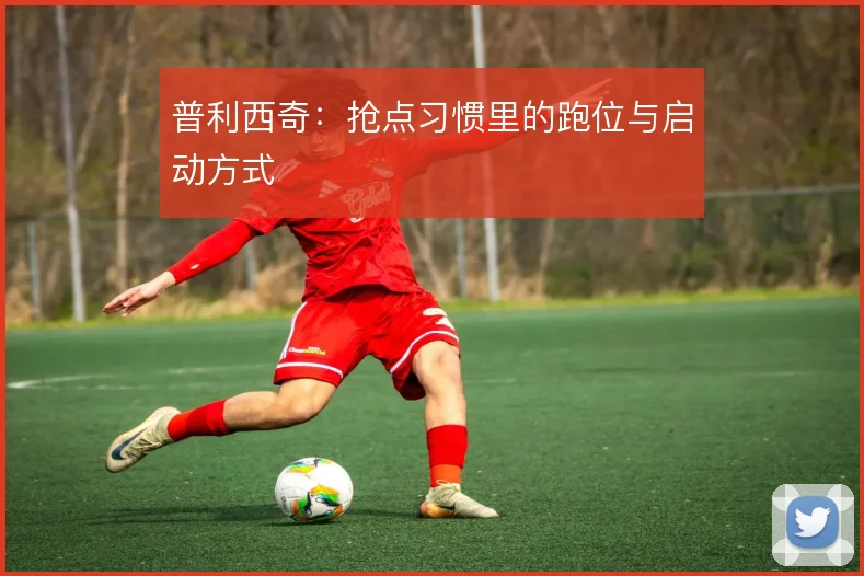 普利西奇:抢点习惯里的跑位与启动方式