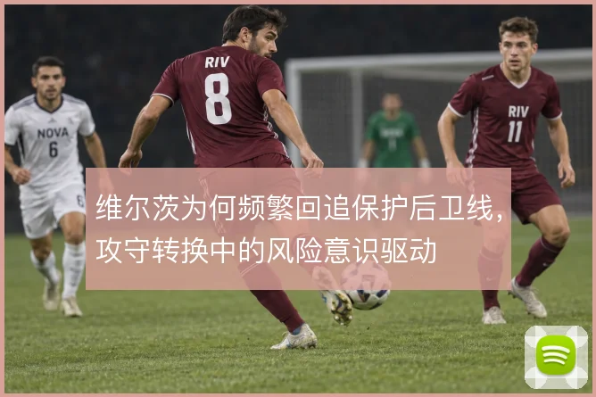 维尔茨为何频繁回追保护后卫线,攻守转换中的风险意识驱动
