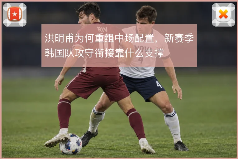 洪明甫为何重组中场配置，新赛季韩国队攻守衔接靠什么支撑