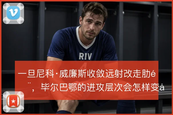 一旦尼科·威廉斯收敛远射改走肋部，毕尔巴鄂的进攻层次会怎样变化