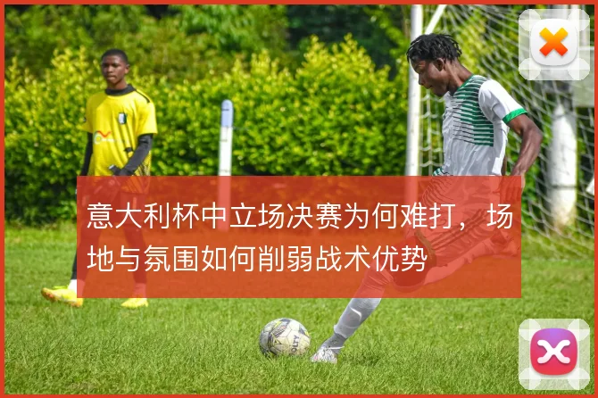 意大利杯中立场决赛为何难打,场地与氛围如何削弱战术优势