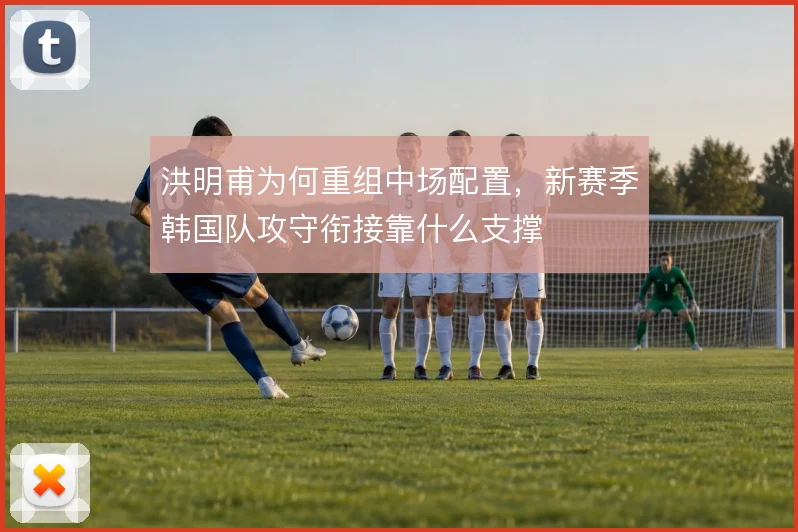 洪明甫为何重组中场配置，新赛季韩国队攻守衔接靠什么支撑