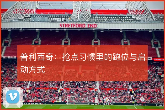 普利西奇:抢点习惯里的跑位与启动方式