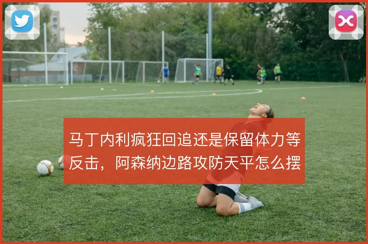 马丁内利疯狂回追还是保留体力等反击，阿森纳边路攻防天平怎么摆